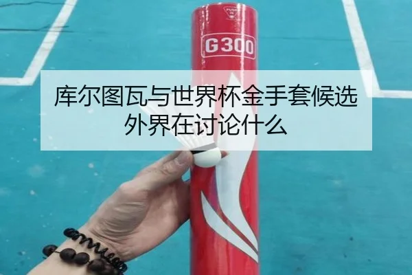 库尔图瓦与世界杯金手套候选 外界在讨论什么